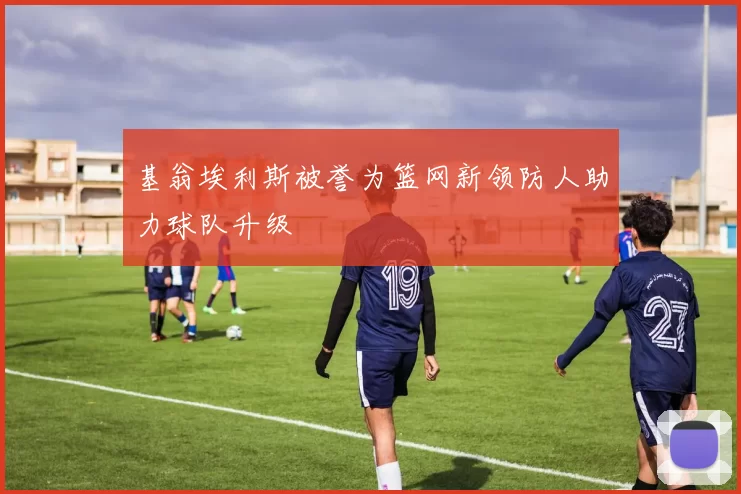 基翁埃利斯被誉为篮网新领防人助力球队升级