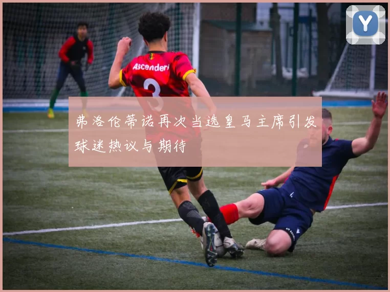 弗洛伦蒂诺再次当选皇马主席引发球迷热议与期待
