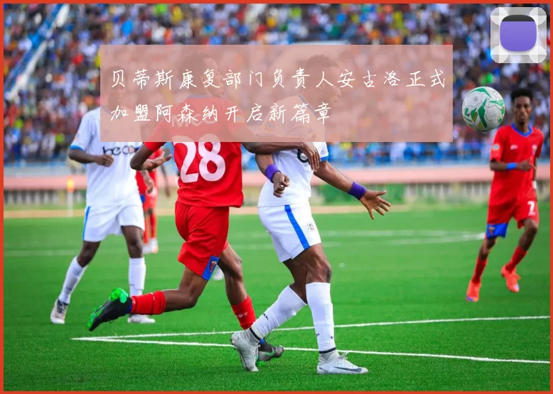贝蒂斯康复部门负责人安古洛正式加盟阿森纳开启新篇章