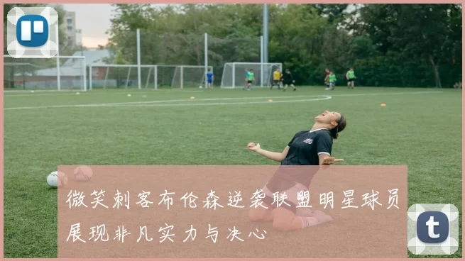 微笑刺客布伦森逆袭联盟明星球员展现非凡实力与决心