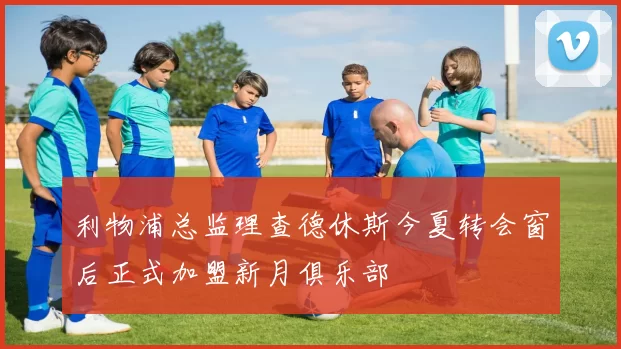 利物浦总监理查德休斯今夏转会窗后正式加盟新月俱乐部