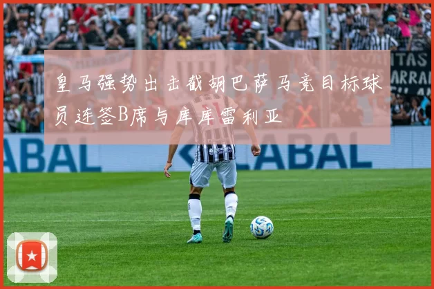 皇马强势出击截胡巴萨马竞目标球员连签B席与库库雷利亚